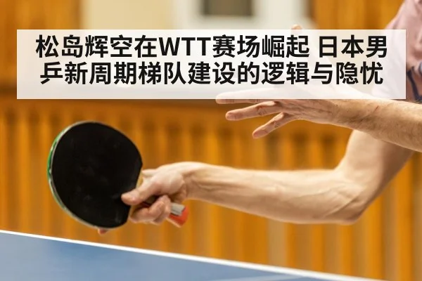 松岛辉空在WTT赛场崛起 日本男乒新周期梯队建设的逻辑与隐忧